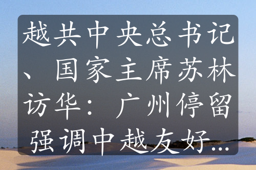 越共中央总书记、国家主席苏林访华：广州停留强调中越友好优先