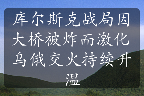 库尔斯克战局因大桥被炸而激化 乌俄交火持续升温