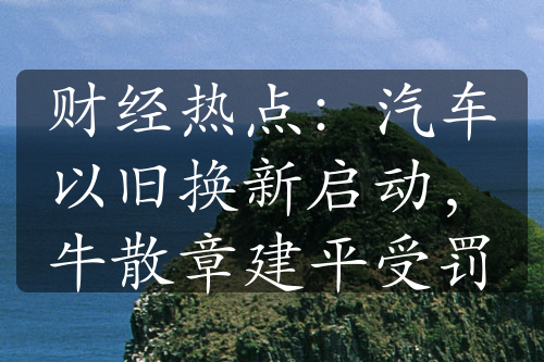 财经热点：汽车以旧换新启动，牛散章建平受罚