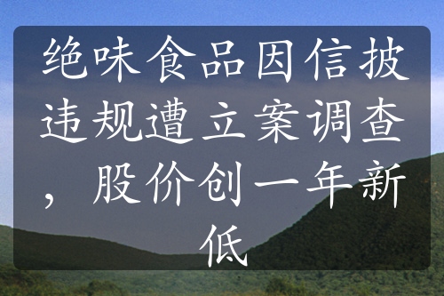 绝味食品因信披违规遭立案调查，股价创一年新低