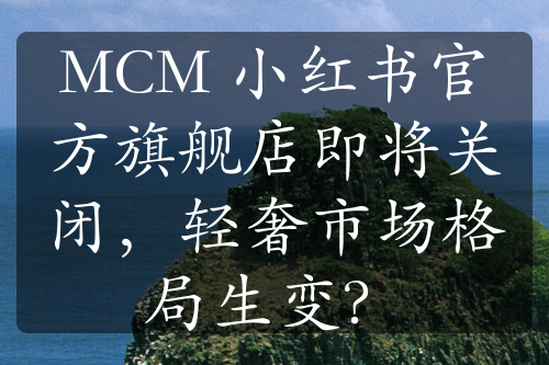 MCM 小红书官方旗舰店即将关闭，轻奢市场格局生变？