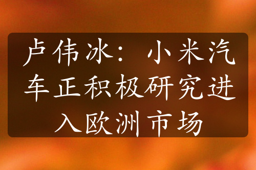 卢伟冰：小米汽车正积极研究进入欧洲市场