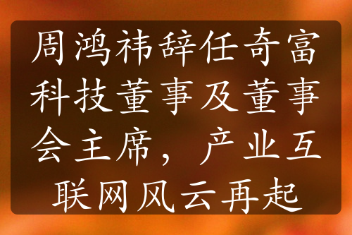 周鸿祎辞任奇富科技董事及董事会主席，产业互联网风云再起