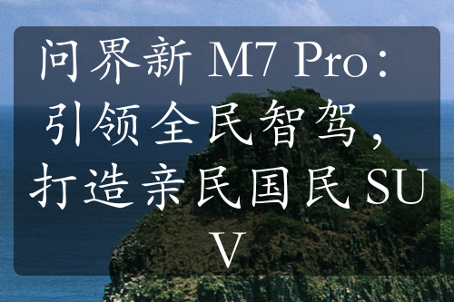 问界新 M7 Pro：引领全民智驾，打造亲民国民 SUV