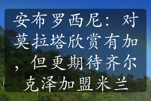 安布罗西尼：对莫拉塔欣赏有加，但更期待齐尔克泽加盟米兰