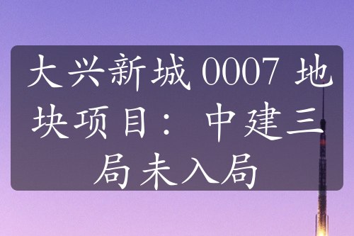 大兴新城 0007 地块项目：中建三局未入局