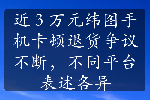 近 3 万元纬图手机卡顿退货争议不断，不同平台表述各异