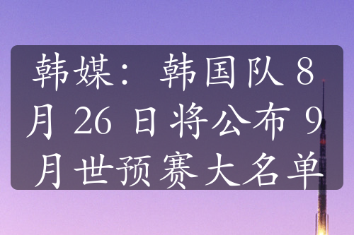 韩媒：韩国队 8 月 26 日将公布 9 月世预赛大名单