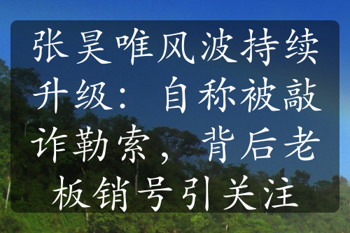 张昊唯风波持续升级：自称被敲诈勒索，背后老板销号引关注