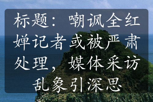 标题：嘲讽全红婵记者或被严肃处理，媒体采访乱象引深思