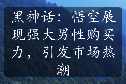 黑神话：悟空展现强大男性购买力，引发市场热潮