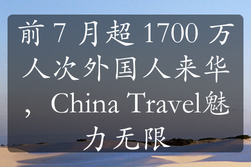 前 7 月超 1700 万人次外国人来华，China Travel魅力无限