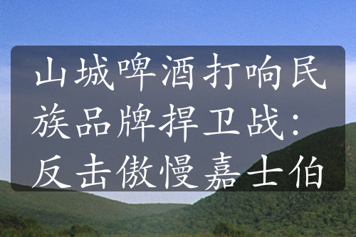 山城啤酒打响民族品牌捍卫战：反击傲慢嘉士伯