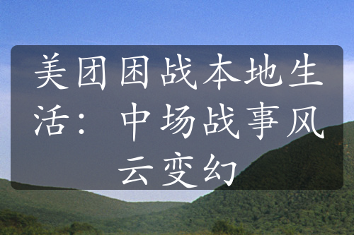 美团困战本地生活：中场战事风云变幻