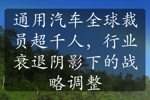 通用汽车全球裁员超千人，行业衰退阴影下的战略调整