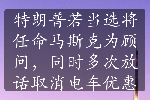 特朗普若当选将任命马斯克为顾问，同时多次放话取消电车优惠