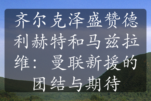 齐尔克泽盛赞德利赫特和马兹拉维：曼联新援的团结与期待