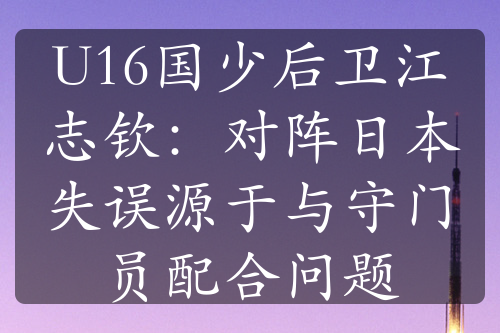 U16国少后卫江志钦：对阵日本失误源于与守门员配合问题