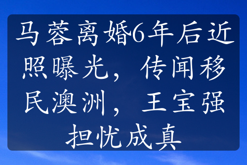 马蓉离婚6年后近照曝光，传闻移民澳洲，王宝强担忧成真