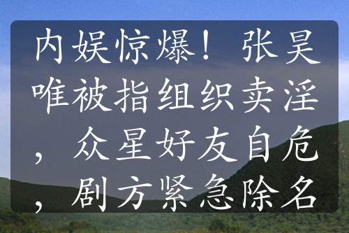 内娱惊爆！张昊唯被指组织卖淫，众星好友自危，剧方紧急除名