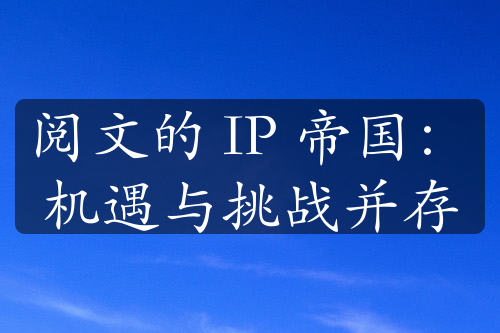 阅文的 IP 帝国：机遇与挑战并存