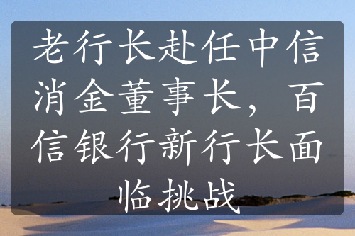 老行长赴任中信消金董事长，百信银行新行长面临挑战