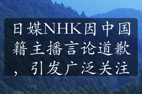 日媒NHK因中国籍主播言论道歉，引发广泛关注