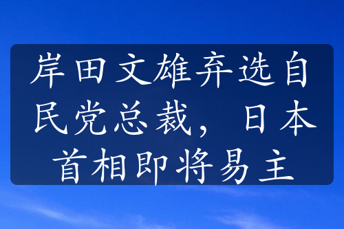 岸田文雄弃选自民党总裁，日本首相即将易主