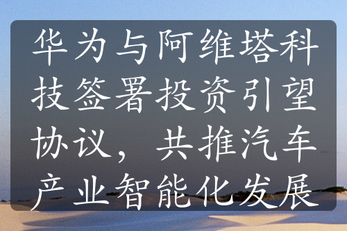 华为与阿维塔科技签署投资引望协议，共推汽车产业智能化发展