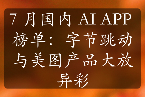 7 月国内 AI APP 榜单：字节跳动与美图产品大放异彩