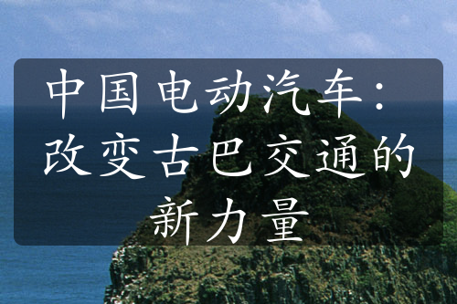 中国电动汽车：改变古巴交通的新力量