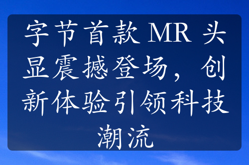 字节首款 MR 头显震撼登场，创新体验引领科技潮流