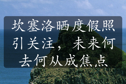 坎塞洛晒度假照引关注，未来何去何从成焦点