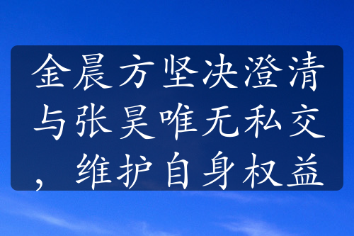 金晨方坚决澄清与张昊唯无私交，维护自身权益