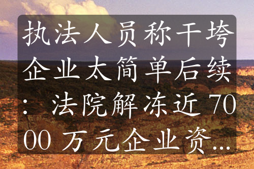 执法人员称干垮企业太简单后续：法院解冻近 7000 万元企业资金，事件持续发酵