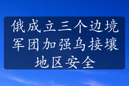 俄成立三个边境军团加强乌接壤地区安全