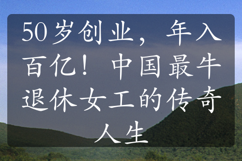 50岁创业，年入百亿！中国最牛退休女工的传奇人生