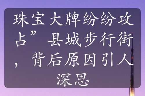 珠宝大牌纷纷攻占”县城步行街，背后原因引人深思