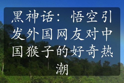 黑神话：悟空引发外国网友对中国猴子的好奇热潮