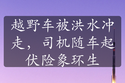 越野车被洪水冲走，司机随车起伏险象环生