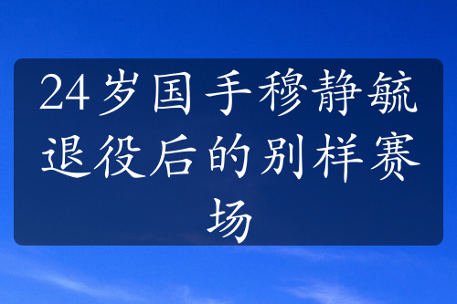 24岁国手穆静毓退役后的别样赛场