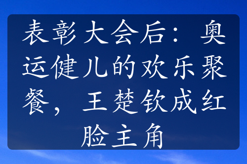 表彰大会后：奥运健儿的欢乐聚餐，王楚钦成红脸主角