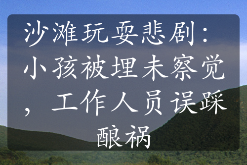 沙滩玩耍悲剧：小孩被埋未察觉，工作人员误踩酿祸