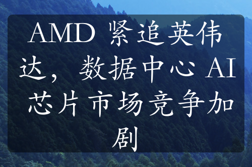 AMD 紧追英伟达，数据中心 AI 芯片市场竞争加剧