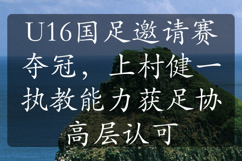 U16国足邀请赛夺冠，上村健一执教能力获足协高层认可