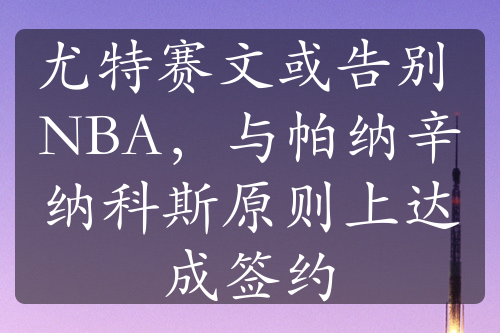 尤特赛文或告别 NBA，与帕纳辛纳科斯原则上达成签约