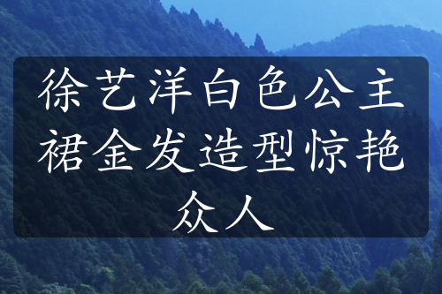 徐艺洋白色公主裙金发造型惊艳众人