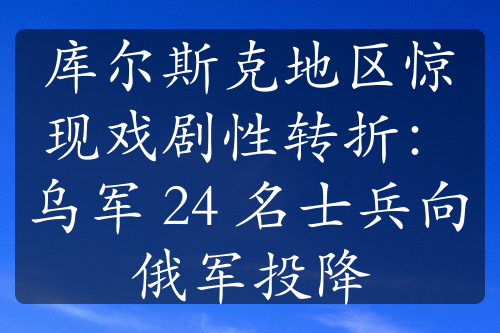 库尔斯克地区惊现戏剧性转折：乌军 24 名士兵向俄军投降