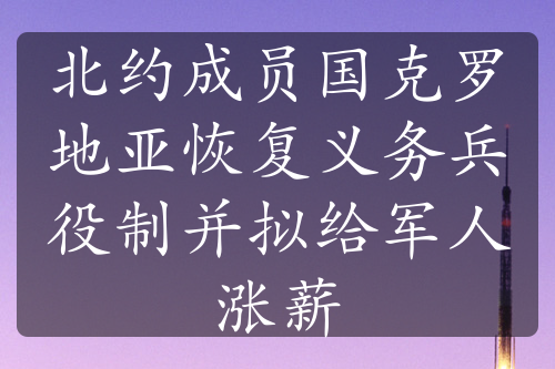 北约成员国克罗地亚恢复义务兵役制并拟给军人涨薪