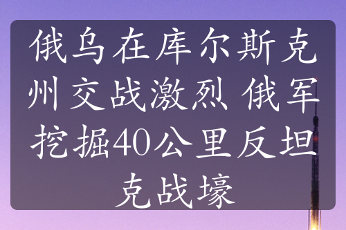 俄乌在库尔斯克州交战激烈 俄军挖掘40公里反坦克战壕